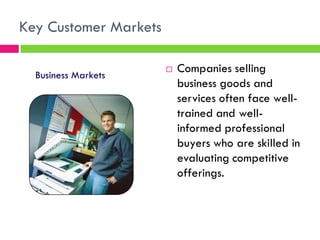Key Customer Markets
 Companies selling
business goods and
services often face well-
trained and well-
informed professional
buyers who are skilled in
evaluating competitive
offerings.
Business Markets
 