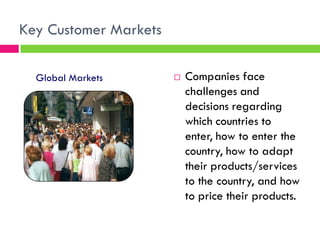 Key Customer Markets
 Companies face
challenges and
decisions regarding
which countries to
enter, how to enter the
country, how to adapt
their products/services
to the country, and how
to price their products.
Global Markets
 