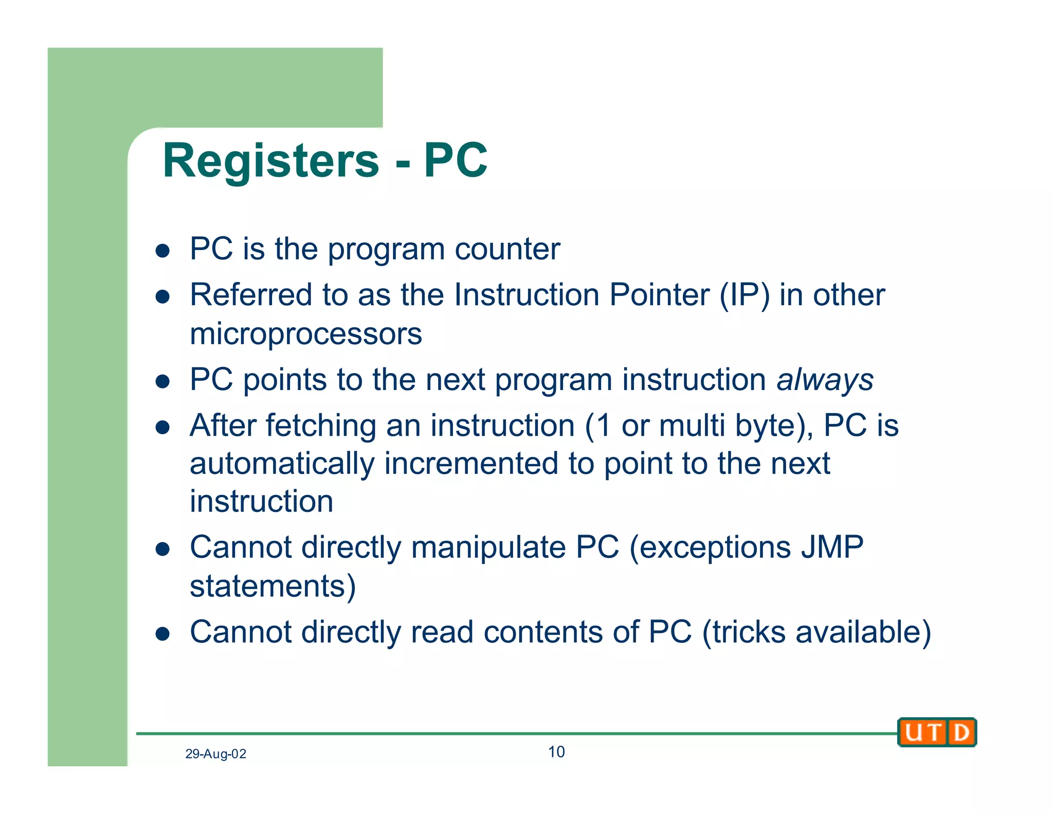 29-Aug-02 10
Registers - PC
l PC is the program counter
l Referred to as the Instruction Pointer (IP) in other
microprocessors
l PC points to the next program instruction always
l After fetching an instruction (1 or multi byte), PC is
automatically incremented to point to the next
instruction
l Cannot directly manipulate PC (exceptions JMP
statements)
l Cannot directly read contents of PC (tricks available)
 