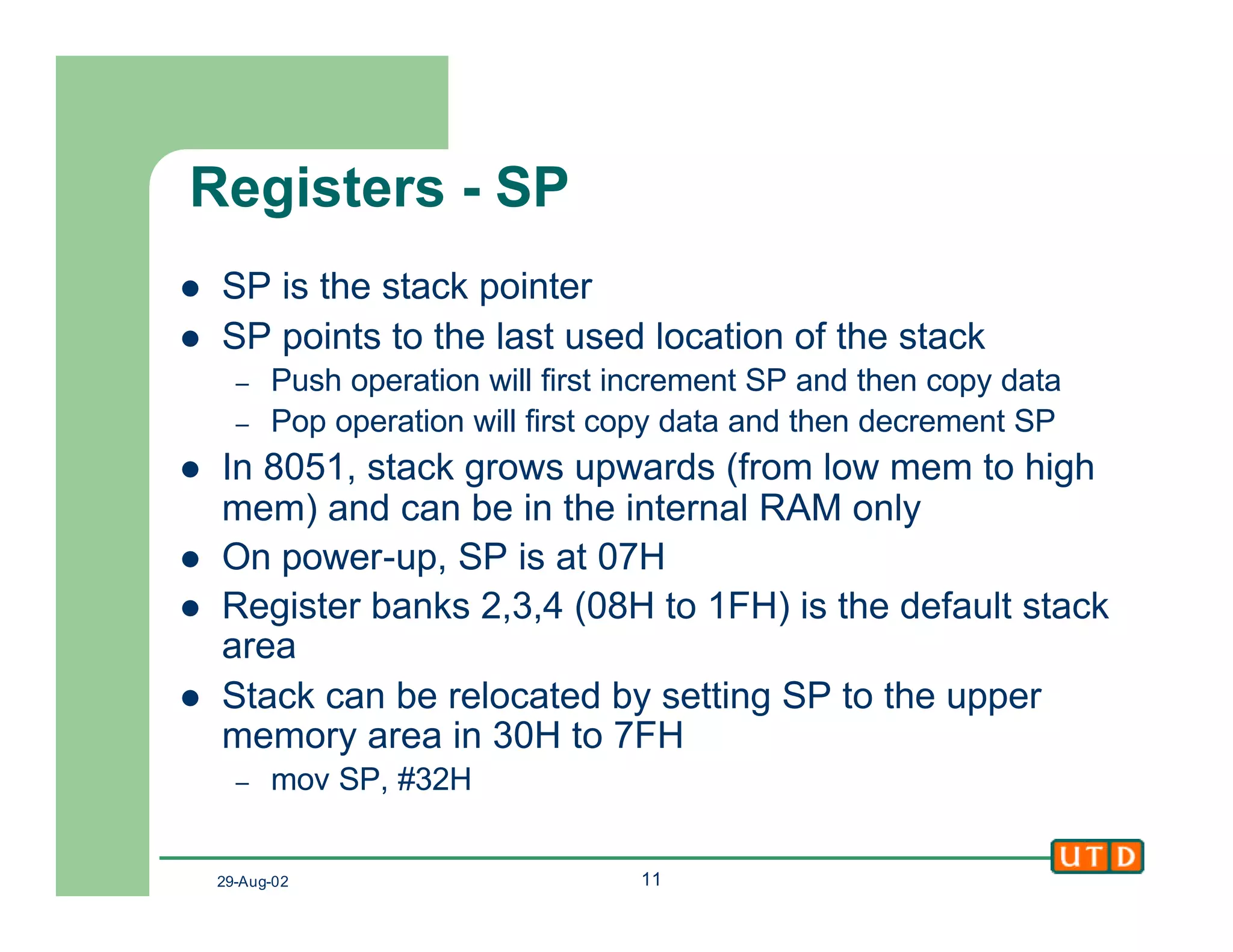 29-Aug-02 11
Registers - SP
l SP is the stack pointer
l SP points to the last used location of the stack
– Push operation will first increment SP and then copy data
– Pop operation will first copy data and then decrement SP
l In 8051, stack grows upwards (from low mem to high
mem) and can be in the internal RAM only
l On power-up, SP is at 07H
l Register banks 2,3,4 (08H to 1FH) is the default stack
area
l Stack can be relocated by setting SP to the upper
memory area in 30H to 7FH
– mov SP, #32H
 