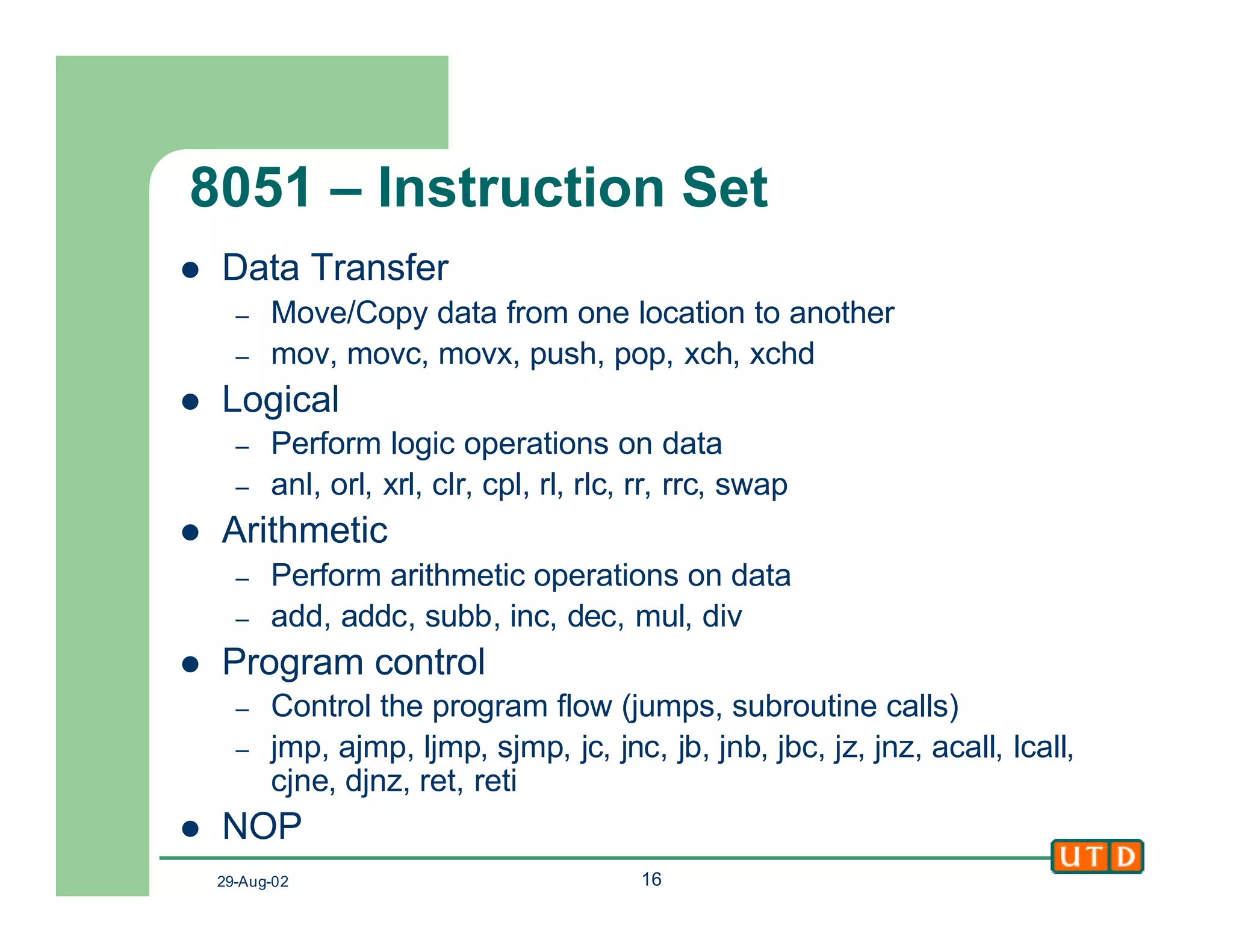 29-Aug-02 16
8051 – Instruction Set
l Data Transfer
– Move/Copy data from one location to another
– mov, movc, movx, push, pop, xch, xchd
l Logical
– Perform logic operations on data
– anl, orl, xrl, clr, cpl, rl, rlc, rr, rrc, swap
l Arithmetic
– Perform arithmetic operations on data
– add, addc, subb, inc, dec, mul, div
l Program control
– Control the program flow (jumps, subroutine calls)
– jmp, ajmp, ljmp, sjmp, jc, jnc, jb, jnb, jbc, jz, jnz, acall, lcall,
cjne, djnz, ret, reti
l NOP
 