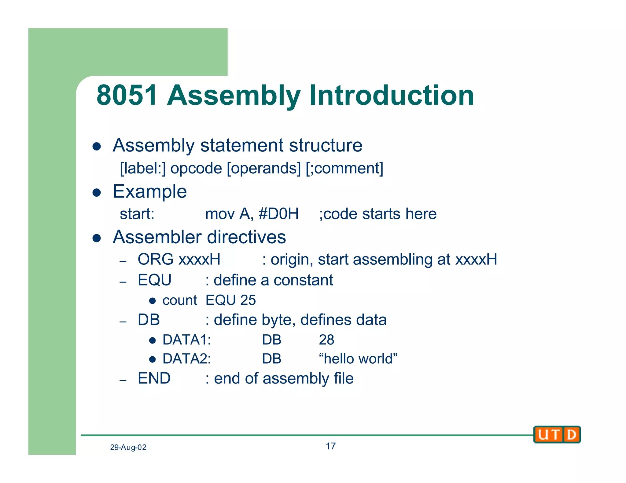 29-Aug-02 17
8051 Assembly Introduction
l Assembly statement structure
[label:] opcode [operands] [;comment]
l Example
start: mov A, #D0H ;code starts here
l Assembler directives
– ORG xxxxH : origin, start assembling at xxxxH
– EQU : define a constant
l count EQU 25
– DB : define byte, defines data
l DATA1: DB 28
l DATA2: DB “hello world”
– END : end of assembly file
 