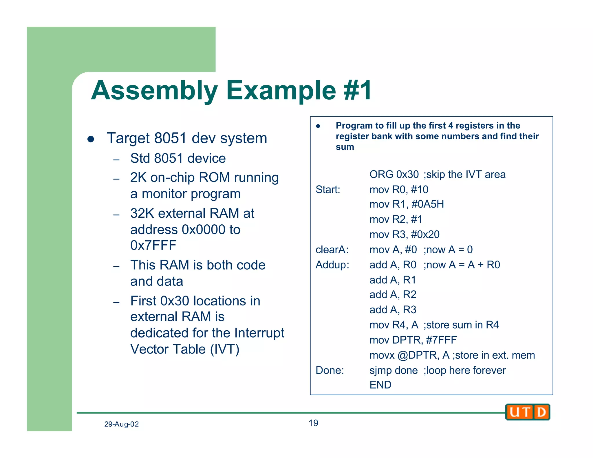 29-Aug-02 19
Assembly Example #1
l Target 8051 dev system
– Std 8051 device
– 2K on-chip ROM running
a monitor program
– 32K external RAM at
address 0x0000 to
0x7FFF
– This RAM is both code
and data
– First 0x30 locations in
external RAM is
dedicated for the Interrupt
Vector Table (IVT)
l Program to fill up the first 4 registers in the
register bank with some numbers and find their
sum
ORG 0x30 ;skip the IVT area
Start: mov R0, #10
mov R1, #0A5H
mov R2, #1
mov R3, #0x20
clearA: mov A, #0 ;now A = 0
Addup: add A, R0 ;now A = A + R0
add A, R1
add A, R2
add A, R3
mov R4, A ;store sum in R4
mov DPTR, #7FFF
movx @DPTR, A ;store in ext. mem
Done: sjmp done ;loop here forever
END
 