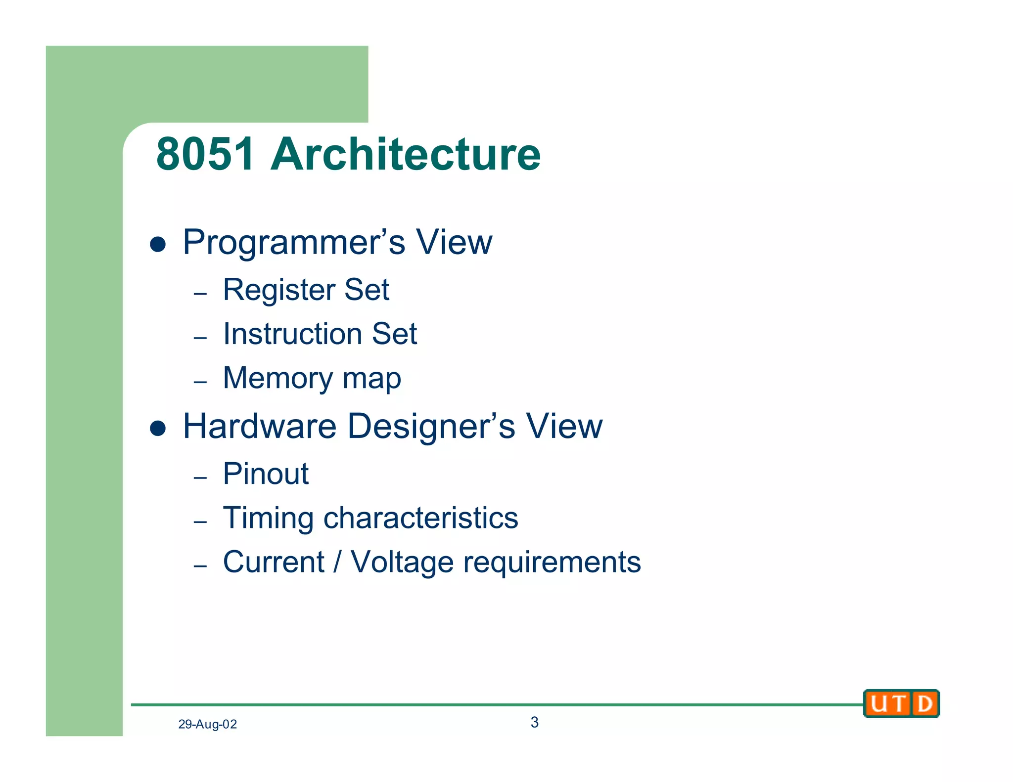 29-Aug-02 3
8051 Architecture
l Programmer’s View
– Register Set
– Instruction Set
– Memory map
l Hardware Designer’s View
– Pinout
– Timing characteristics
– Current / Voltage requirements
 