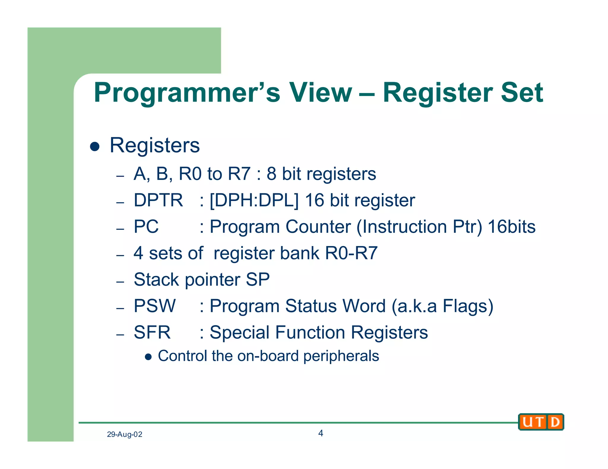 29-Aug-02 4
Programmer’s View – Register Set
l Registers
– A, B, R0 to R7 : 8 bit registers
– DPTR : [DPH:DPL] 16 bit register
– PC : Program Counter (Instruction Ptr) 16bits
– 4 sets of register bank R0-R7
– Stack pointer SP
– PSW : Program Status Word (a.k.a Flags)
– SFR : Special Function Registers
l Control the on-board peripherals
 