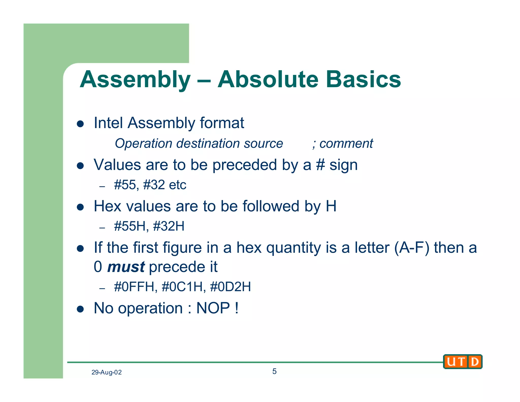 29-Aug-02 5
Assembly – Absolute Basics
l Intel Assembly format
Operation destination source ; comment
l Values are to be preceded by a # sign
– #55, #32 etc
l Hex values are to be followed by H
– #55H, #32H
l If the first figure in a hex quantity is a letter (A-F) then a
0 must precede it
– #0FFH, #0C1H, #0D2H
l No operation : NOP !
 