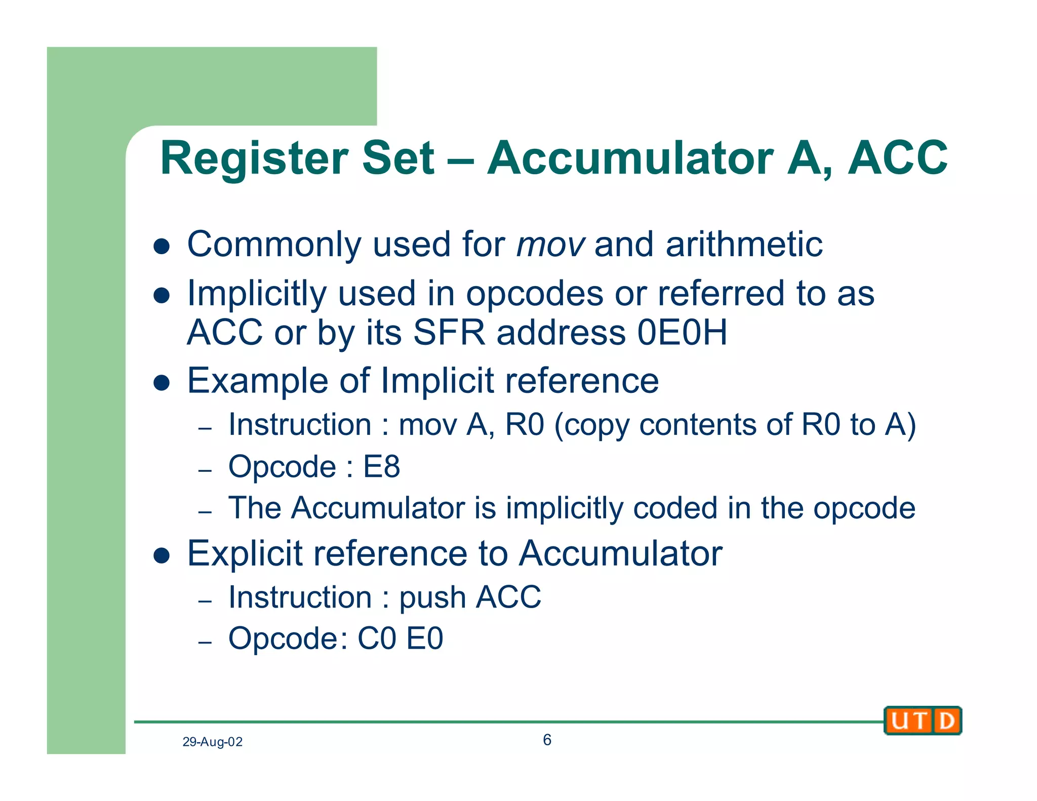 29-Aug-02 6
Register Set – Accumulator A, ACC
l Commonly used for mov and arithmetic
l Implicitly used in opcodes or referred to as
ACC or by its SFR address 0E0H
l Example of Implicit reference
– Instruction : mov A, R0 (copy contents of R0 to A)
– Opcode : E8
– The Accumulator is implicitly coded in the opcode
l Explicit reference to Accumulator
– Instruction : push ACC
– Opcode: C0 E0
 