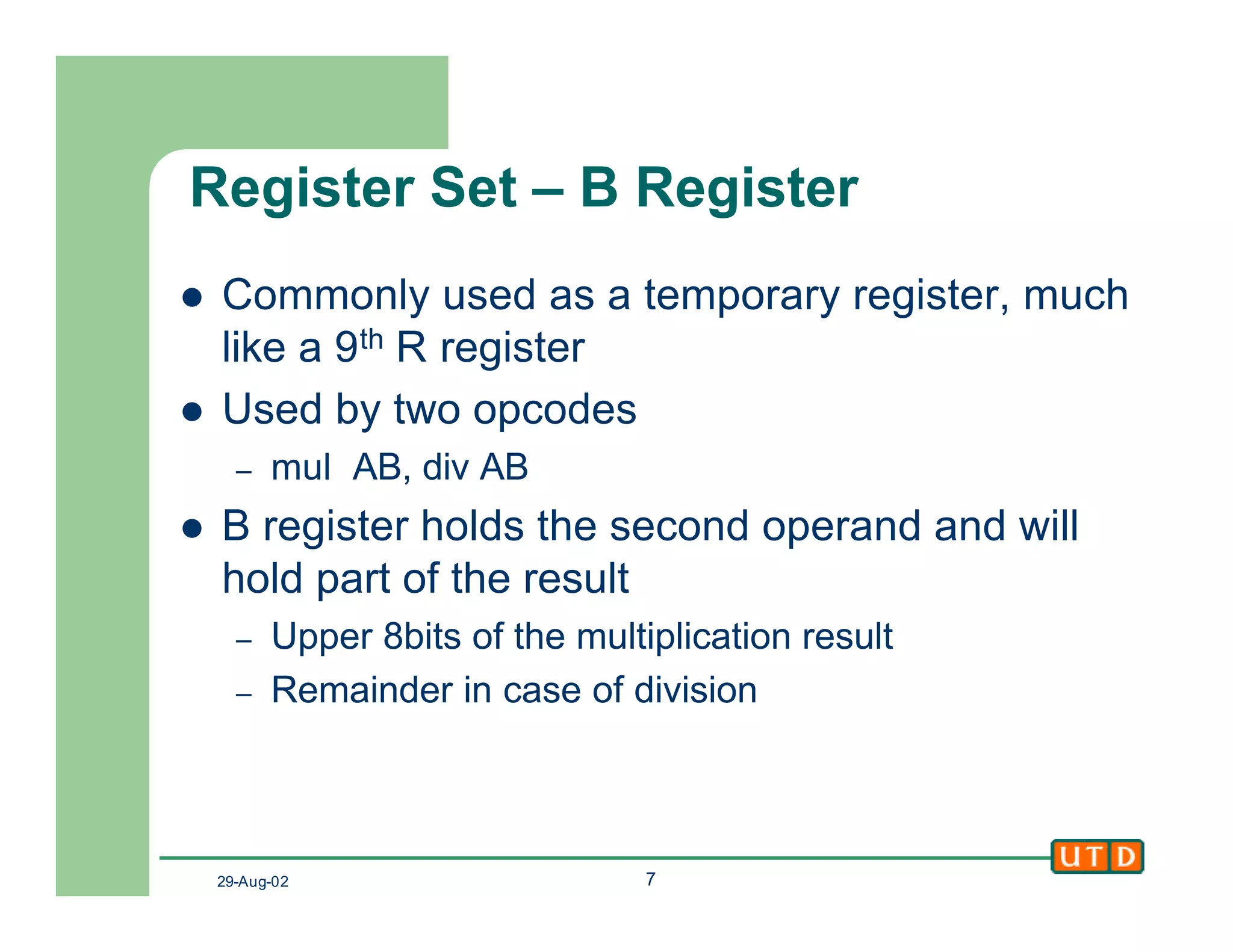 29-Aug-02 7
Register Set – B Register
l Commonly used as a temporary register, much
like a 9th R register
l Used by two opcodes
– mul AB, div AB
l B register holds the second operand and will
hold part of the result
– Upper 8bits of the multiplication result
– Remainder in case of division
 