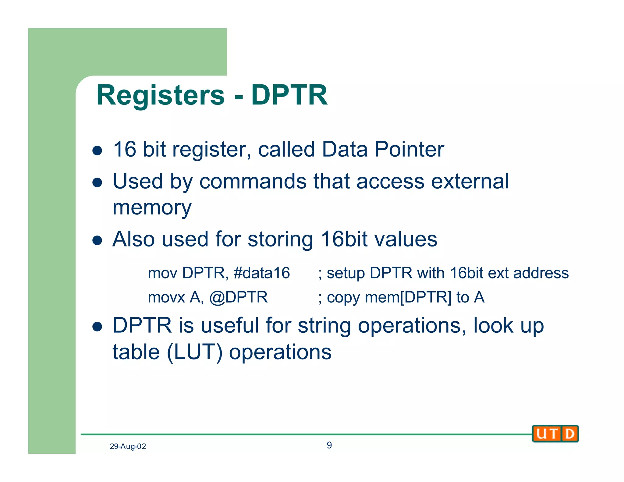 29-Aug-02 9
Registers - DPTR
l 16 bit register, called Data Pointer
l Used by commands that access external
memory
l Also used for storing 16bit values
mov DPTR, #data16 ; setup DPTR with 16bit ext address
movx A, @DPTR ; copy mem[DPTR] to A
l DPTR is useful for string operations, look up
table (LUT) operations
 