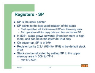 29-Aug-02 11
Registers - SP
l SP is the stack pointer
l SP points to the last used location of the stack
– Push operation will first increment SP and then copy data
– Pop operation will first copy data and then decrement SP
l In 8051, stack grows upwards (from low mem to high
mem) and can be in the internal RAM only
l On power-up, SP is at 07H
l Register banks 2,3,4 (08H to 1FH) is the default stack
area
l Stack can be relocated by setting SP to the upper
memory area in 30H to 7FH
– mov SP, #32H
 