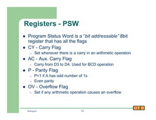 29-Aug-02 12
Registers - PSW
l Program Status Word is a “bit addressable” 8bit
register that has all the flags
l CY - Carry Flag
– Set whenever there is a carry in an arithmetic operation
l AC - Aux. Carry Flag
– Carry from D3 to D4. Used for BCD operation
l P - Parity Flag
– P=1 if A has odd number of 1s
– Even parity
l OV - Overflow Flag
– Set if any arithmetic operation causes an overflow
 