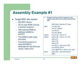 29-Aug-02 19
Assembly Example #1
l Target 8051 dev system
– Std 8051 device
– 2K on-chip ROM running
a monitor program
– 32K external RAM at
address 0x0000 to
0x7FFF
– This RAM is both code
and data
– First 0x30 locations in
external RAM is
dedicated for the Interrupt
Vector Table (IVT)
l Program to fill up the first 4 registers in the
register bank with some numbers and find their
sum
ORG 0x30 ;skip the IVT area
Start: mov R0, #10
mov R1, #0A5H
mov R2, #1
mov R3, #0x20
clearA: mov A, #0 ;now A = 0
Addup: add A, R0 ;now A = A + R0
add A, R1
add A, R2
add A, R3
mov R4, A ;store sum in R4
mov DPTR, #7FFF
movx @DPTR, A ;store in ext. mem
Done: sjmp done ;loop here forever
END
 