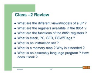 29-Aug-02 20
Class –2 Review
l What are the different views/models of a uP ?
l What are the registers available in the 8051 ?
l What are the functions of the 8051 registers ?
l What is stack, PC, SFR, PSW/Flags ?
l What is an instruction set ?
l What is a memory map ? Why is it needed ?
l What is an assembly language program ? How
does it look ?
 