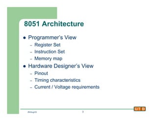 29-Aug-02 3
8051 Architecture
l Programmer’s View
– Register Set
– Instruction Set
– Memory map
l Hardware Designer’s View
– Pinout
– Timing characteristics
– Current / Voltage requirements
 