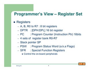 29-Aug-02 4
Programmer’s View – Register Set
l Registers
– A, B, R0 to R7 : 8 bit registers
– DPTR : [DPH:DPL] 16 bit register
– PC : Program Counter (Instruction Ptr) 16bits
– 4 sets of register bank R0-R7
– Stack pointer SP
– PSW : Program Status Word (a.k.a Flags)
– SFR : Special Function Registers
l Control the on-board peripherals
 