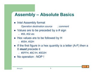 29-Aug-02 5
Assembly – Absolute Basics
l Intel Assembly format
Operation destination source ; comment
l Values are to be preceded by a # sign
– #55, #32 etc
l Hex values are to be followed by H
– #55H, #32H
l If the first figure in a hex quantity is a letter (A-F) then a
0 must precede it
– #0FFH, #0C1H, #0D2H
l No operation : NOP !
 