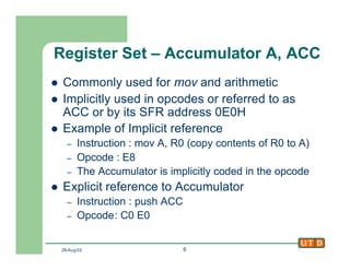 29-Aug-02 6
Register Set – Accumulator A, ACC
l Commonly used for mov and arithmetic
l Implicitly used in opcodes or referred to as
ACC or by its SFR address 0E0H
l Example of Implicit reference
– Instruction : mov A, R0 (copy contents of R0 to A)
– Opcode : E8
– The Accumulator is implicitly coded in the opcode
l Explicit reference to Accumulator
– Instruction : push ACC
– Opcode: C0 E0
 