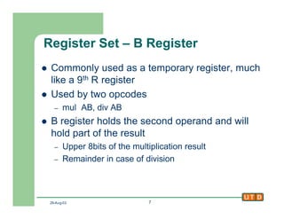 29-Aug-02 7
Register Set – B Register
l Commonly used as a temporary register, much
like a 9th R register
l Used by two opcodes
– mul AB, div AB
l B register holds the second operand and will
hold part of the result
– Upper 8bits of the multiplication result
– Remainder in case of division
 