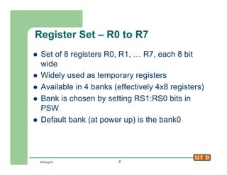 29-Aug-02 8
Register Set – R0 to R7
l Set of 8 registers R0, R1, … R7, each 8 bit
wide
l Widely used as temporary registers
l Available in 4 banks (effectively 4x8 registers)
l Bank is chosen by setting RS1:RS0 bits in
PSW
l Default bank (at power up) is the bank0
 