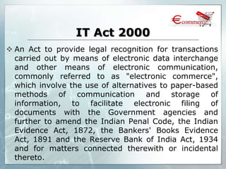 IT Act 2000
 An Act to provide legal recognition for transactions
carried out by means of electronic data interchange
and other means of electronic communication,
commonly referred to as "electronic commerce",
which involve the use of alternatives to paper-based
methods of communication and storage of
information, to facilitate electronic filing of
documents with the Government agencies and
further to amend the Indian Penal Code, the Indian
Evidence Act, 1872, the Bankers' Books Evidence
Act, 1891 and the Reserve Bank of India Act, 1934
and for matters connected therewith or incidental
thereto.
 