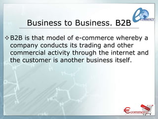Business to Business. B2B
B2B is that model of e-commerce whereby a
company conducts its trading and other
commercial activity through the internet and
the customer is another business itself.
 
