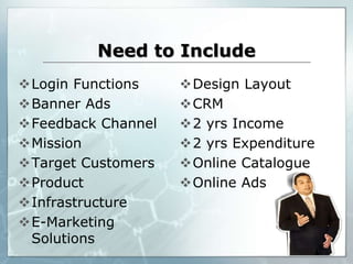 Need to Include
Login Functions
Banner Ads
Feedback Channel
Mission
Target Customers
Product
Infrastructure
E-Marketing
Solutions
Design Layout
CRM
2 yrs Income
2 yrs Expenditure
Online Catalogue
Online Ads
 