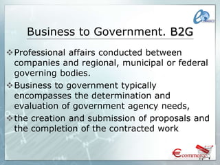 Business to Government. B2G
Professional affairs conducted between
companies and regional, municipal or federal
governing bodies.
Business to government typically
encompasses the determination and
evaluation of government agency needs,
the creation and submission of proposals and
the completion of the contracted work
 