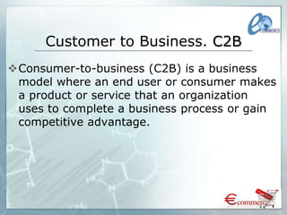 Customer to Business. C2B
Consumer-to-business (C2B) is a business
model where an end user or consumer makes
a product or service that an organization
uses to complete a business process or gain
competitive advantage.
 