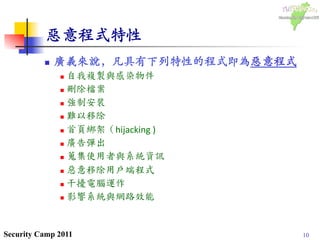10Security Camp 2011
惡意程式特性	

n  廣義來說，凡具有下列特性的程式即為惡意程式	

n  自我複製與感染物件	
  
n  刪除檔案	
  
n  強制安裝	
  
n  難以移除	
  
n  首頁綁架（hijacking	
  )	
  
n  廣告彈出	
 	
  
n  蒐集使用者與系統資訊	
 	
  
n  惡意移除用戶端程式	
  
n  干擾電腦運作	
  
n  影響系統與網路效能	
 
 