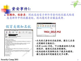 3Security Camp 2011
資安事件1:	

n  假購物，假發票：開啟透過電子郵件寄發的假收據或點選
惡意郵件中的收據連結，因而遭到身分竊盜威脅。᠋᠌᠍᠎﻿
	

假冒美國知名航
空公司 Delta
Airlines 所發出的
電子郵件收據。
 • 木馬程式會修改系統登錄，讓自己在每
次開機時自動執行。	

• 具有 rootkit 功能，可以隱藏該程式的處
理程序、檔案或系統登錄機碼。	

• 遠端連線到某個網站來下載其他檔案。
讓已遭感染的電腦遭受更多攻擊。	

TROJ_DELF.PSZ	
 
 