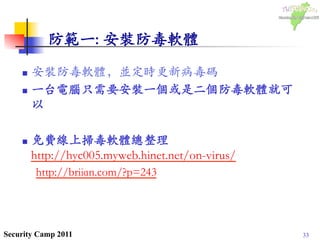 33Security Camp 2011
防範一: 安裝防毒軟體	

n  安裝防毒軟體，並定時更新病毒碼	

n  一台電腦只需要安裝一個或是二個防毒軟體就可
以	

n  免費線上掃毒軟體總整理
http://hyc005.myweb.hinet.net/on-virus/	

http://briian.com/?p=243	

 