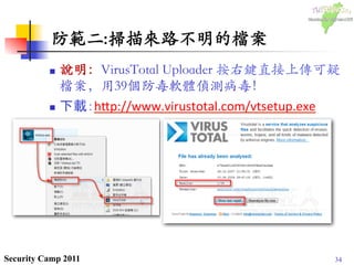 34Security Camp 2011
防範二:掃描來路不明的檔案	

n  說明：VirusTotal Uploader 按右鍵直接上傳可疑
檔案，用39個防毒軟體偵測病毒！	

n  下載：h1p://www.virustotal.com/vtsetup.exe	
  
	
 