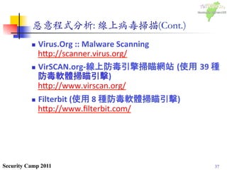 37Security Camp 2011
惡意程式分析: 線上病毒掃描(Cont.)	

n  Virus.Org	
  ::	
  Malware	
  Scanning	
  	
  
h1p://scanner.virus.org/	
  
n  VirSCAN.org-­‐線上防毒引擎掃瞄網站 (使用 39	
  種
防毒軟體掃瞄引擊)	
  
h1p://www.virscan.org/	
  
n  Filterbit	
  (使用	
  8	
  種防毒軟體掃瞄引擊)	
  
h1p://www.ﬁlterbit.com/	
  
 
	
  
 