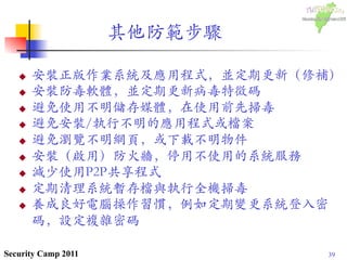 39Security Camp 2011
u  安裝正版作業系統及應用程式，並定期更新（修補）	

u  安裝防毒軟體，並定期更新病毒特徵碼	

u  避免使用不明儲存媒體，在使用前先掃毒	

u  避免安裝/執行不明的應用程式或檔案	

u  避免瀏覽不明網頁，或下載不明物件	

u  安裝（啟用）防火牆，停用不使用的系統服務	

u  減少使用P2P共享程式	

u  定期清理系統暫存檔與執行全機掃毒	

u  養成良好電腦操作習慣，例如定期變更系統登入密
碼，設定複雜密碼	

其他防範步驟	

 