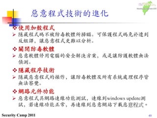 40Security Camp 2011
惡意程式技術的進化	
 
v 使用加殼程式	

Ø  隱藏程式碼不被防毒軟體所掃瞄。可保護程式碼免於遭到
反組譯，讓惡意程式更難以分析。	

v 關閉防毒軟體	

Ø  惡意軟體停用電腦的安全解決方案，或是讓防護軟體無法
偵測。	

v 隱藏程序技術	

Ø  隱藏惡意程式的操作，讓防毒軟體及所有系統處理程序皆
無法察覺。	

v 網路元件功能	

Ø  惡意程式具網路連線功能測試，連線到windows update測
試，若連線功能正常，再連線到惡意網站下載惡意程式。
 