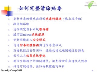 41Security Camp 2011
如何完整清除病毒	

1.  更新防毒軟體至最新的病毒特徵碼（線上或手動）	

2.  拔除網路線	

3.  清除瀏覽器和系統暫存檔	

4.  關閉Windows系統還原	

5.  重新開機進入安全模式	

6.  透過防毒軟體掃描與清除惡意程式	

7.  防毒軟體沒有作用時，透過救援光碟開機進行掃毒	

8.  利用工具收集系統資訊	

9.  刪除登錄檔中的相關鍵值，檢查檔案有無遺失或毀損	

10.  傳送可疑檔案，請防毒軟體廠商分析	

 