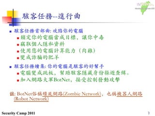 7Security Camp 2011
駭客任務--進行曲	

n  駭客任務首部曲: 攻陷你的電腦	

n 鎖定你的電腦當成目標，讓你中毒	

n 竊取個人隱私資料	

n 使用您的電腦計算能力（肉雞）	

n 變成詐騙的肥羊	

n  駭客任務續集: 你的電腦是駭客的好幫手	

n 電腦變成跳板，幫助駭客隱藏身份躲避查緝。	

n 加入網路大軍BotNet，接受控制發動攻擊	

註: BotNet俗稱殭屍網路(Zombie Network)，也稱機器人網路
(Robot Network)	

7
 