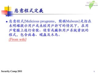 9Security Camp 2011
惡意程式定義	

n  惡意程式(Malicious programs，簡稱Malware)是指在
未明確提示用戶或未經用戶許可的情況下，在用
戶電腦上進行安裝、侵害或竊取用戶系統資訊的
程式，包含病毒、蠕蟲及木馬。᠋᠌᠍᠎﻿
(From wiki)	

 