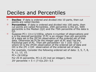 Deciles and Percentiles
 Deciles: If data is ordered and divided into 10 parts, then cut
points are called Deciles
 Percentiles: If data is ordered and divided into 100 parts, then
cut points are called Percentiles. 25th percentile is the Q1, 50th
percentile is the Median (Q2) and the 75th percentile of the data is
Q3.
 Suppose PC= ((n+1)/100)p, where n=number of observations and
p is the desired percentile. If PC is an integer than pth percentile
of a data set is the (PC)th observation of the ordered set of that
data. Otherwise let PI be the integer part of PC and f be the
fractional part of PC. Then pth percentile= OI + (OII -OI)x`f
where OI is the (PI)th observation of the ordered set of data and
OII is the (PI +1)th observation of the ordered set of data.
For example, Consider the following ordered set of data: 3, 5, 7, 8,
9, 11, 13, 15.
PC= (9/100)p
For 25 th percentile, PC=2.25 (not an integer), then
25th
percentile = 5 + (7-5)x.25= 5.5
 