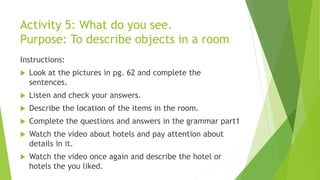 Activity 5: What do you see.
Purpose: To describe objects in a room
Instructions:
 Look at the pictures in pg. 62 and complete the
sentences.
 Listen and check your answers.
 Describe the location of the items in the room.
 Complete the questions and answers in the grammar part1
 Watch the video about hotels and pay attention about
details in it.
 Watch the video once again and describe the hotel or
hotels the you liked.
 