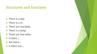 Structures and functions
 There is a bed
 There is a tv.
 There are two beds.
 There is a lamp.
 There are two sofas.
 Is there …
 Are there…
 Is there any …
 