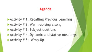Agenda
Activity # 1: Recalling Previous Learning
Activity # 2: Warm-up sing a song
Activity # 3: Subject quetions
Activity # 4: Dynamic and stative meanings.
Activity # 5: Wrap-Up
 