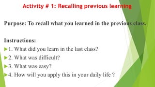 Activity # 1: Recalling previous learning
Purpose: To recall what you learned in the previous class.
Instructions:
1. What did you learn in the last class?
2. What was difficult?
3. What was easy?
4. How will you apply this in your daily life ?
 