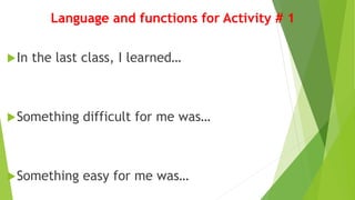 Language and functions for Activity # 1
In the last class, I learned…
Something difficult for me was…
Something easy for me was…
 