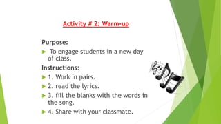 Activity # 2: Warm-up
Purpose:
 To engage students in a new day
of class.
Instructions:
 1. Work in pairs.
 2. read the lyrics.
 3. fill the blanks with the words in
the song.
 4. Share with your classmate.
 