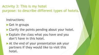 Activity 3: This is my hotel
purpose: to describe different types of hotels.
Instructions:
 Get in groups
 Clarify the points pending about your hotel.
 Explain the class what you have and you
don’t have in this hotel.
 At the end of your presentation ask your
partners if they would like to visit this
hotel.
 