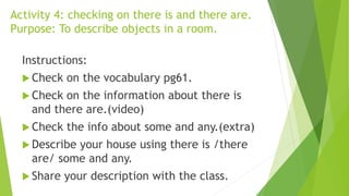 Activity 4: checking on there is and there are.
Purpose: To describe objects in a room.
Instructions:
 Check on the vocabulary pg61.
 Check on the information about there is
and there are.(video)
 Check the info about some and any.(extra)
 Describe your house using there is /there
are/ some and any.
 Share your description with the class.
 