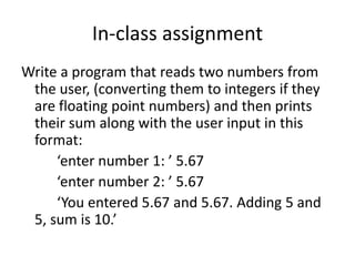 In-class assignment
Write a program that reads two numbers from
the user, (converting them to integers if they
are floating point numbers) and then prints
their sum along with the user input in this
format:
‘enter number 1: ’ 5.67
‘enter number 2: ’ 5.67
‘You entered 5.67 and 5.67. Adding 5 and
5, sum is 10.’
 