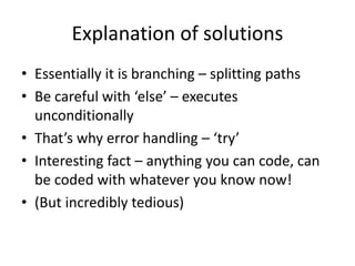 Explanation of solutions
• Essentially it is branching – splitting paths
• Be careful with ‘else’ – executes
unconditionally
• That’s why error handling – ‘try’
• Interesting fact – anything you can code, can
be coded with whatever you know now!
• (But incredibly tedious)
 