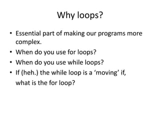 Why loops?
• Essential part of making our programs more
complex.
• When do you use for loops?
• When do you use while loops?
• If (heh.) the while loop is a ‘moving’ if,
what is the for loop?
 